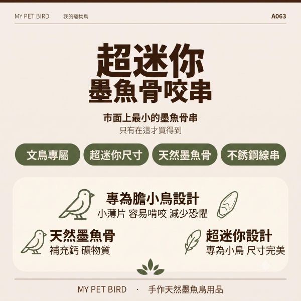 A063  墨魚骨迷你串 文鳥
營養補鈣
墨魚骨迷你串
鈣質補充
健康骨骼
羽毛健康
全面營養
安全食用
無害添加劑
口感豐富
食慾刺激
鳥類食品
專為文鳥設計
寵物鳥食品
高品質飼料