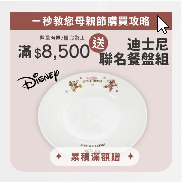\ 母親節滿額贈 / 滿$8,500元 送 Disney 迪士尼聯名餐盤(個），數量有限 / 贈完為止 