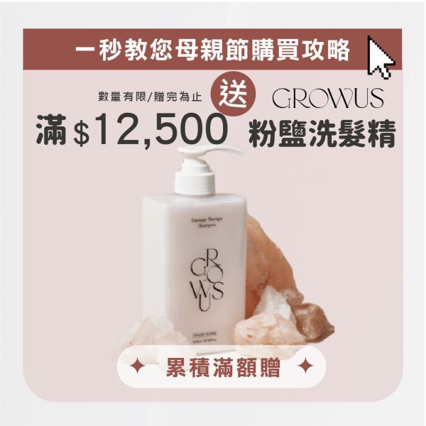 \ 母親節滿額贈 / 滿$12,500元 送 Growus 粉鹽洗髮精(盒），數量有限 / 贈完為止 