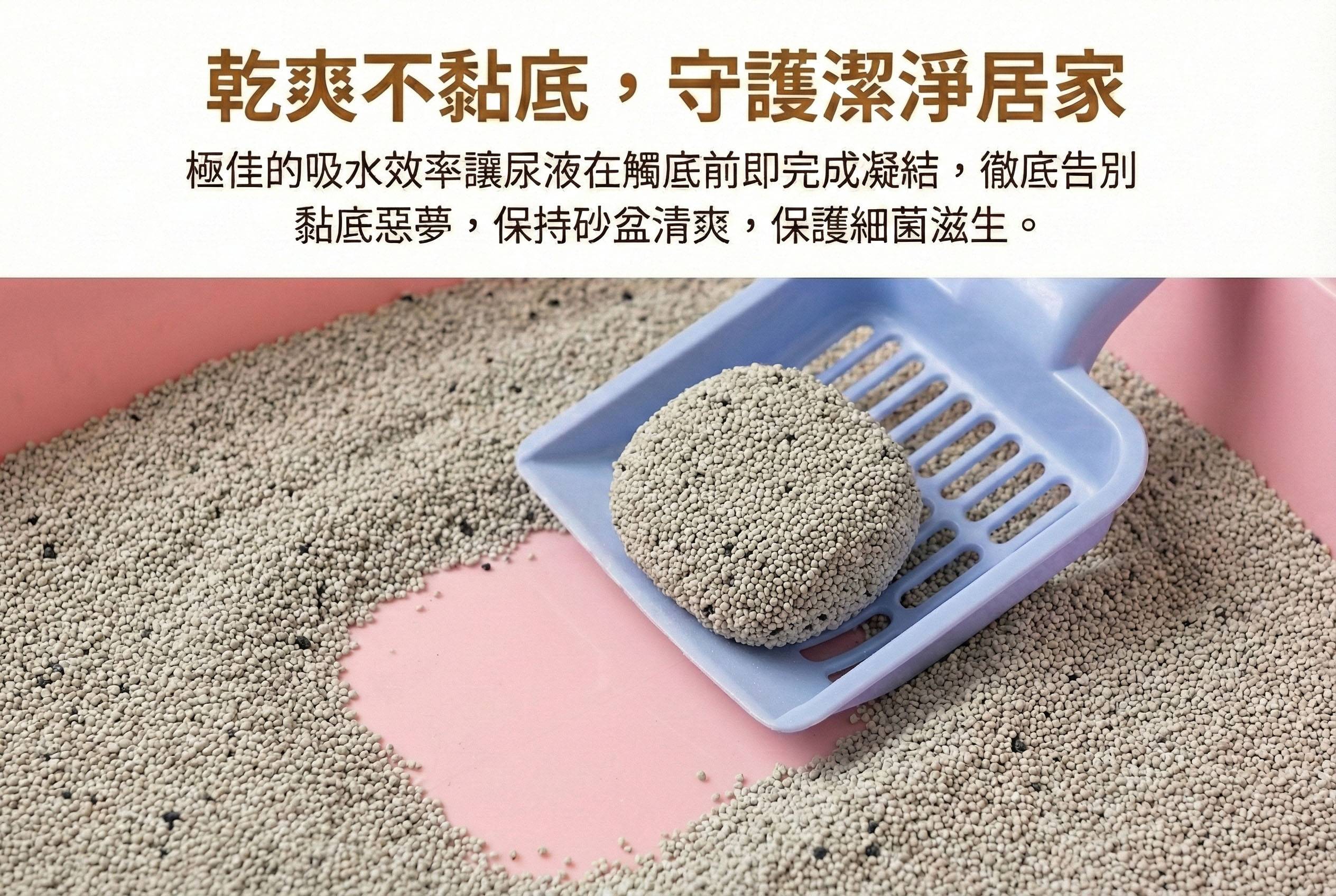 乾爽不黏底，守護潔淨居家 極佳的吸水效率讓尿液在觸底前即完成凝結，徹底告別黏底惡夢，保持砂盆清爽，減少細菌滋生。