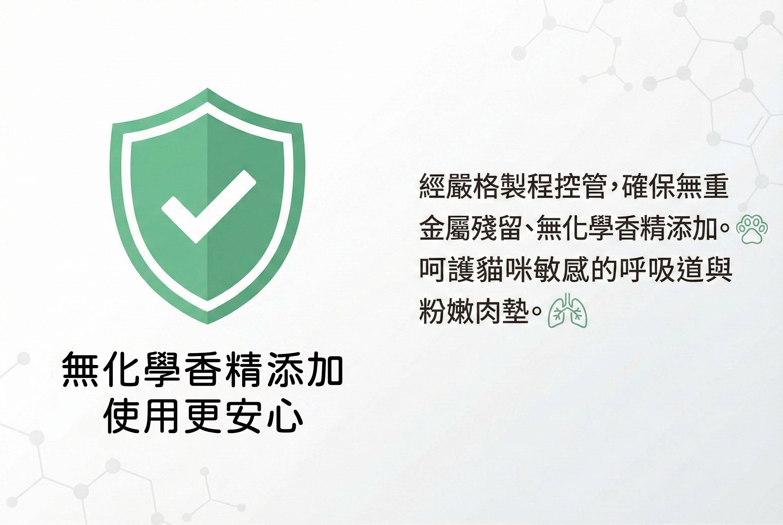 經嚴格製程控管，確保無重金屬殘留、無化學香精添加。呵護貓咪敏感的呼吸道與粉嫩肉墊。