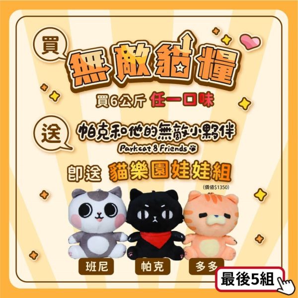 最後3組【送貓咪娃娃3隻】買無敵貓糧6公斤 送帕克和無敵小夥伴吊飾娃娃一組3隻 鮮雞蜂王乳 霸王野雞 動力火雞鹿 大洋鮮極魚 ParkCat無敵貓糧｜鮮雞蜂王乳＋天然無穀貓糧：讓貓咪更美麗

無穀貓飼料
無穀貓糧
幼貓飼料
幼貓飼料推薦
老貓飼料
老貓飼料推薦
天然貓飼料
挑嘴貓飼料
貓不吃飼料
全齡貓
貓乾糧
低碳水貓飼料
高蛋白貓飼料
純肉貓飼料
全魚貓飼料