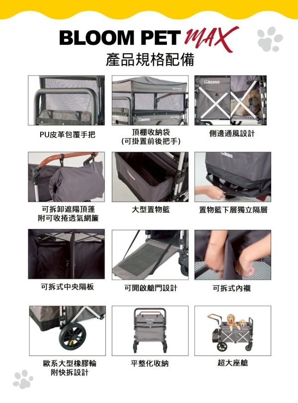 BLOOM PET MAX 寵物推車 BERND旗艦大型休旅MAX款

BERND 寵物推車Bloom Pet Max系列-雙色可選(遮陽頂棚 快速收折 鋁合金車架 貓狗適用)
斜板開啟式座艙尾門設計
全罩式可拆頂棚附透氣捲簾
2秒快速收折拉繩輕鬆攜帶