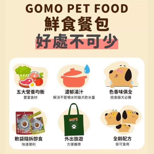 GOMO 鮮食餐包 150g｜犬貓主食餐包 無穀低敏｜牛雞魚多口味｜鮮肉高湯慢燉 全齡犬貓適用 ✔ 鮮食包
✔ 犬貓鮮食
✔ 狗鮮食推薦
✔ 貓鮮食推薦
✔ 主食餐包
✔ 無穀鮮食
✔ 低敏鮮食
✔ 鮮肉餐包
✔ 狗狗挑嘴
✔ 貓咪挑嘴
✔ 無膠鮮食包
✔ 台灣鮮食
✔ 高肉含量
✔ GOMO 鮮食
✔ 寵物濕食
✔ 犬貓通用
✔ 鮮食餐包 150g
✔ 狗拌飯
✔ 貓拌飯