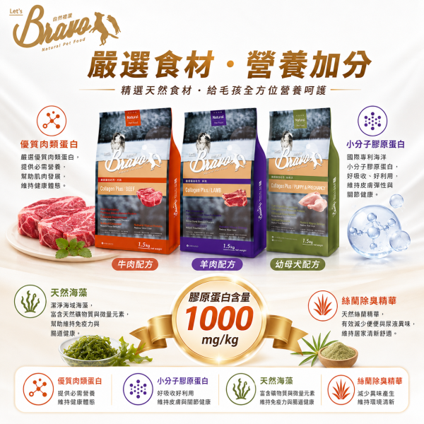 【Bravo 自然禮讚】膠原蛋白犬糧15KG｜幼母犬雞肉／成犬羊肉／成犬牛肉｜大包裝狗飼料 Bravo 自然禮讚 狗飼料

膠原蛋白配方 犬糧

成犬飼料 15kg

中大型犬 狗糧大包裝

羊肉狗飼料 15公斤

牛肉狗飼料 大容量

關節保健 狗飼料

毛髮亮麗 狗糧

多犬家庭狗飼料

高消化率 狗飼料推薦